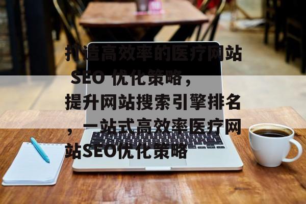 打造高效率的医疗网站 SEO 优化策略,提升网站搜索引擎排名,一站式高效率医疗网站SEO优化策略 打造高效率的医疗网站 SEO 优化策略,提升网站搜索引擎排名,一站式高效率医疗网站SEO优化策略