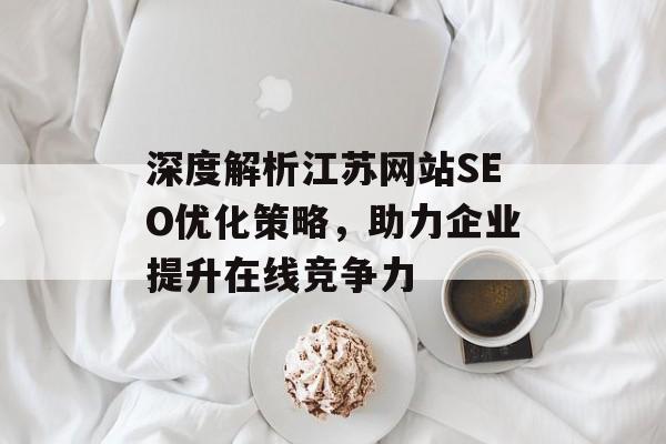 深度解析江苏网站SEO优化策略,助力企业提升在线竞争力 深度解析江苏网站SEO优化策略,助力企业提升在线竞争力