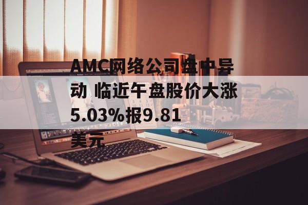 AMC网络公司盘中异动 临近午盘股价大涨5.03%报9.81美元 AMC网络公司盘中异动 临近午盘股价大涨5.03%报9.81美元