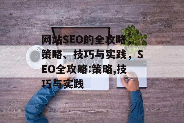 网站SEO的全攻略,策略、技巧与实践,SEO全攻略:策略,技巧与实践 网站SEO的全攻略,策略、技巧与实践,SEO全攻略:策略,技巧与实践
