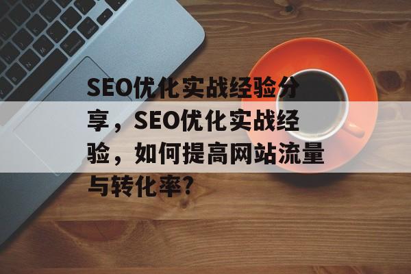 SEO优化实战经验分享,SEO优化实战经验,如何提高网站流量与转化率? SEO优化实战经验分享,SEO优化实战经验,如何提高网站流量与转化率?