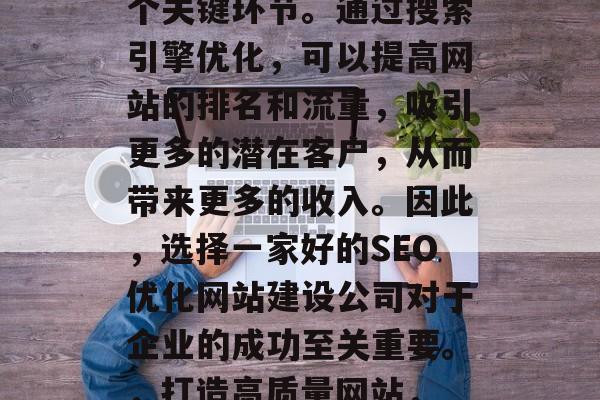 SEO优化网站建设公司是互联网行业中的一个关键环节。通过搜索引擎优化,可以提高网站的排名和流量,吸引更多的潜在客户,从而带来更多的收入。因此,选择一家好的SEO优化网站建设公司对于企业的成功至关重要。,打造高质量网站, SEO优化对企业成功的关键 SEO优化网站建设公司是互联网行业中的一个关键环节。通过搜索引擎优化,可以提高网站的排名和流量,吸引更多的潜在客户,从而带来更多的收入。因此,选择一家好的SEO优化网站建设公司对于企业的成功至关重要。,打造高质量网站, SEO优化对企业成功的关键