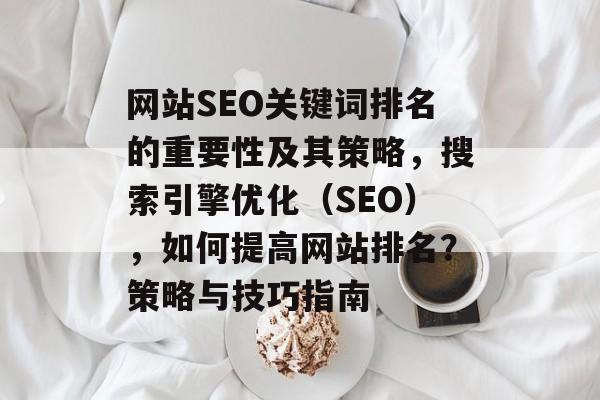 网站SEO关键词排名的重要性及其策略,搜索引擎优化(SEO),如何提高网站排名?策略与技巧指南 网站SEO关键词排名的重要性及其策略,搜索引擎优化(SEO),如何提高网站排名?策略与技巧指南