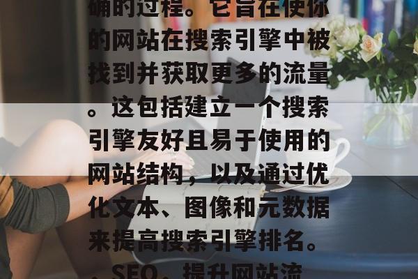 SEO 是把搜索引擎优化得更好、更快更准确的过程。它旨在使你的网站在搜索引擎中被找到并获取更多的流量。这包括建立一个搜索引擎友好且易于使用的网站结构,以及通过优化文本、图像和元数据来提高搜索引擎排名。,SEO,提升网站流量与搜索引擎排名的全面指南 SEO 是把搜索引擎优化得更好、更快更准确的过程。它旨在使你的网站在搜索引擎中被找到并获取更多的流量。这包括建立一个搜索引擎友好且易于使用的网站结构,以及通过优化文本、图像和元数据来提高搜索引擎排名。,SEO,提升网站流量与搜索引擎排名的全面指南