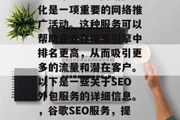 SEO外包服务网站优化是一项重要的网络推广活动。这种服务可以帮助企业在搜索引擎中排名更高,从而吸引更多的流量和潜在客户。以下是一些关于SEO外包服务的详细信息。,谷歌SEO服务,提高网站排名的秘密武器 SEO外包服务网站优化是一项重要的网络推广活动。这种服务可以帮助企业在搜索引擎中排名更高,从而吸引更多的流量和潜在客户。以下是一些关于SEO外包服务的详细信息。,谷歌SEO服务,提高网站排名的秘密武器