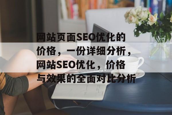 网站页面SEO优化的价格,一份详细分析,网站SEO优化,价格与效果的全面对比分析 网站页面SEO优化的价格,一份详细分析,网站SEO优化,价格与效果的全面对比分析