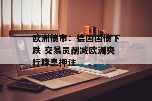 欧洲债市:德国国债下跌 交易员削减欧洲央行降息押注 欧洲债市:德国国债下跌 交易员削减欧洲央行降息押注