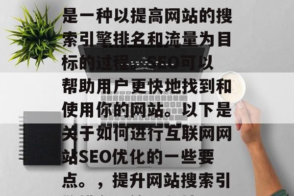 互联网网站SEO优化是一种以提高网站的搜索引擎排名和流量为目标的过程。SEO可以帮助用户更快地找到和使用你的网站。以下是关于如何进行互联网网站SEO优化的一些要点。,提升网站搜索引擎排名,策略与技巧 互联网网站SEO优化是一种以提高网站的搜索引擎排名和流量为目标的过程。SEO可以帮助用户更快地找到和使用你的网站。以下是关于如何进行互联网网站SEO优化的一些要点。,提升网站搜索引擎排名,策略与技巧