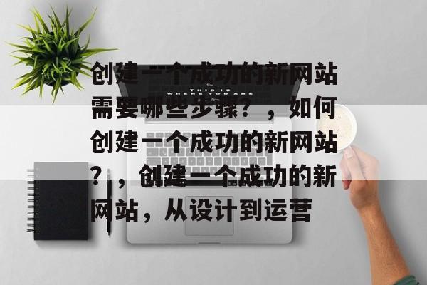 创建一个成功的新网站需要哪些步骤?,如何创建一个成功的新网站?,创建一个成功的新网站,从设计到运营 创建一个成功的新网站需要哪些步骤?,如何创建一个成功的新网站?,创建一个成功的新网站,从设计到运营
