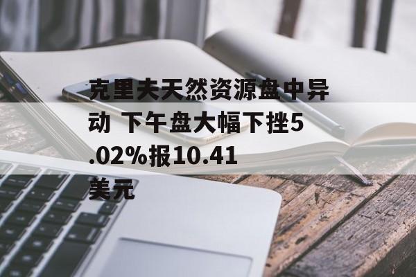 克里夫天然资源盘中异动 下午盘大幅下挫5.02%报10.41美元 克里夫天然资源盘中异动 下午盘大幅下挫5.02%报10.41美元