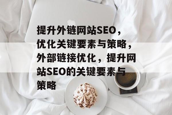 提升外链网站SEO,优化关键要素与策略,外部链接优化,提升网站SEO的关键要素与策略 提升外链网站SEO,优化关键要素与策略,外部链接优化,提升网站SEO的关键要素与策略