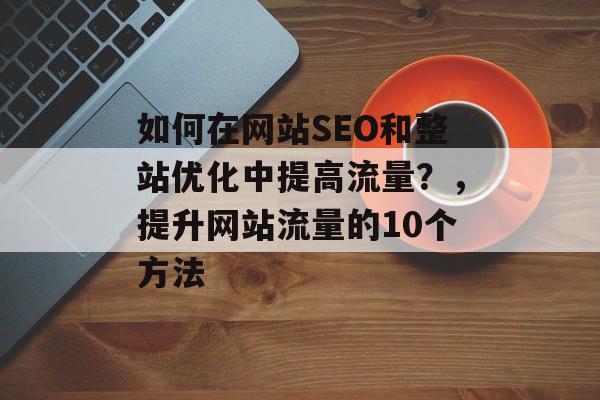 如何在网站SEO和整站优化中提高流量?,提升网站流量的10个方法 如何在网站SEO和整站优化中提高流量?,提升网站流量的10个方法