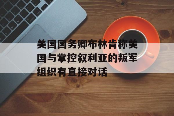 美国国务卿布林肯称美国与掌控叙利亚的叛军组织有直接对话 美国国务卿布林肯称美国与掌控叙利亚的叛军组织有直接对话