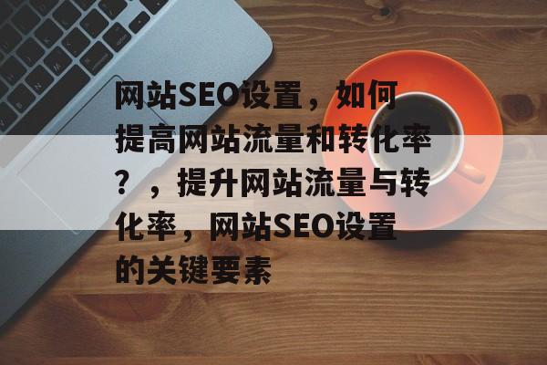 网站SEO设置,如何提高网站流量和转化率?,提升网站流量与转化率,网站SEO设置的关键要素 网站SEO设置,如何提高网站流量和转化率?,提升网站流量与转化率,网站SEO设置的关键要素