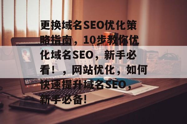 更换域名SEO优化策略指南,10步教你优化域名SEO,新手必看!,网站优化,如何快速提升域名SEO,新手必备! 更换域名SEO优化策略指南,10步教你优化域名SEO,新手必看!,网站优化,如何快速提升域名SEO,新手必备!