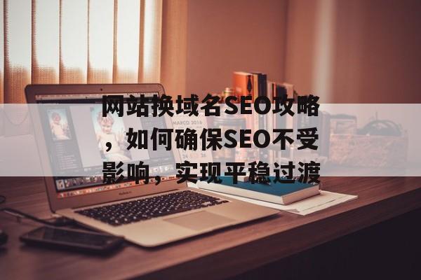 网站换域名SEO攻略,如何确保SEO不受影响,实现平稳过渡 网站换域名SEO攻略,如何确保SEO不受影响,实现平稳过渡