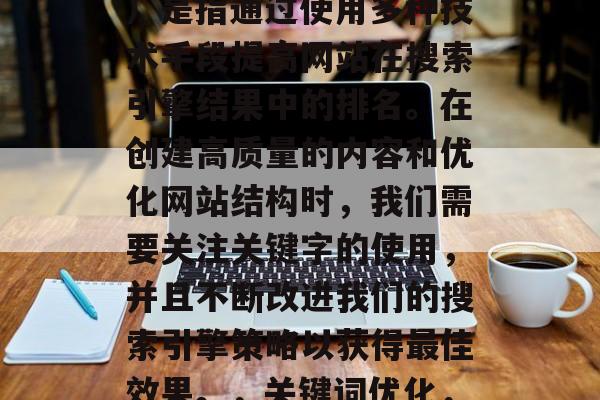 SEO(搜索引擎优化)是指通过使用多种技术手段提高网站在搜索引擎结果中的排名。在创建高质量的内容和优化网站结构时,我们需要关注关键字的使用,并且不断改进我们的搜索引擎策略以获得最佳效果。,关键词优化,提升网站排名的关键 SEO(搜索引擎优化)是指通过使用多种技术手段提高网站在搜索引擎结果中的排名。在创建高质量的内容和优化网站结构时,我们需要关注关键字的使用,并且不断改进我们的搜索引擎策略以获得最佳效果。,关键词优化,提升网站排名的关键