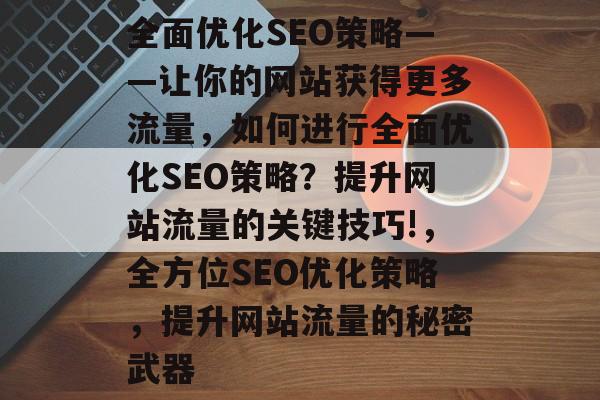 全面优化SEO策略——让你的网站获得更多流量,如何进行全面优化SEO策略?提升网站流量的关键技巧!,全方位SEO优化策略,提升网站流量的秘密武器 全面优化SEO策略——让你的网站获得更多流量,如何进行全面优化SEO策略?提升网站流量的关键技巧!,全方位SEO优化策略,提升网站流量的秘密武器