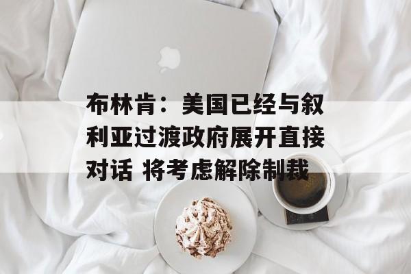 布林肯:美国已经与叙利亚过渡政府展开直接对话 将考虑解除制裁 布林肯:美国已经与叙利亚过渡政府展开直接对话 将考虑解除制裁