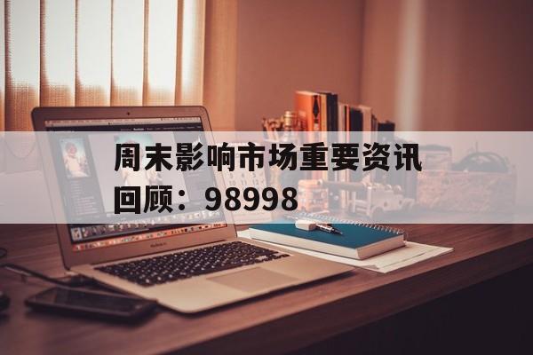 周末影响市场重要资讯回顾：98998