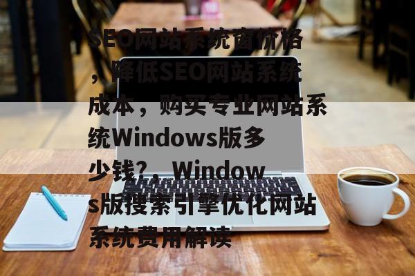 SEO网站系统窗价格,降低SEO网站系统成本,购买专业网站系统Windows版多少钱?,Windows版搜索引擎优化网站系统费用解读 SEO网站系统窗价格,降低SEO网站系统成本,购买专业网站系统Windows版多少钱?,Windows版搜索引擎优化网站系统费用解读