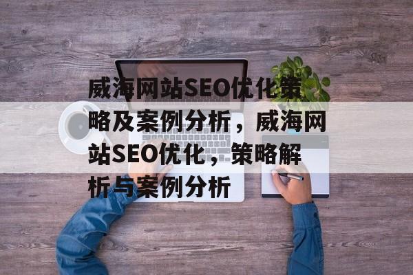威海网站SEO优化策略及案例分析,威海网站SEO优化,策略解析与案例分析 威海网站SEO优化策略及案例分析,威海网站SEO优化,策略解析与案例分析