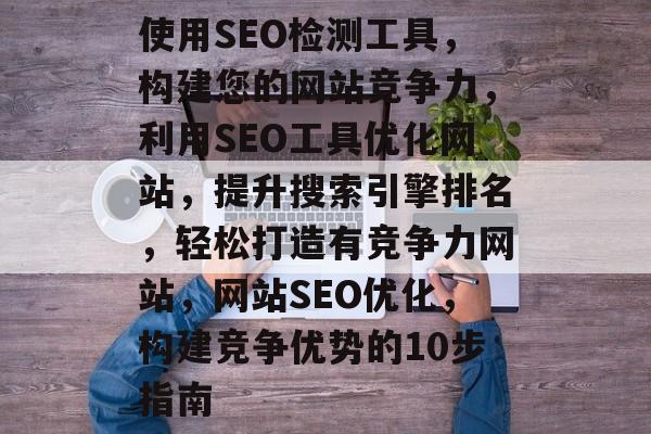 使用SEO检测工具,构建您的网站竞争力,利用SEO工具优化网站,提升搜索引擎排名,轻松打造有竞争力网站,网站SEO优化,构建竞争优势的10步指南 使用SEO检测工具,构建您的网站竞争力,利用SEO工具优化网站,提升搜索引擎排名,轻松打造有竞争力网站,网站SEO优化,构建竞争优势的10步指南