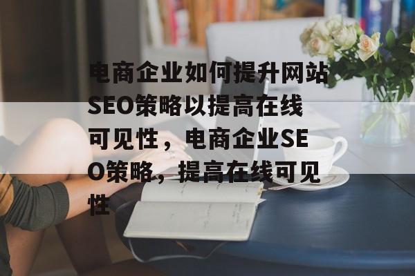 电商企业如何提升网站SEO策略以提高在线可见性,电商企业SEO策略,提高在线可见性 电商企业如何提升网站SEO策略以提高在线可见性,电商企业SEO策略,提高在线可见性