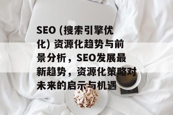 SEO (搜索引擎优化) 资源化趋势与前景分析,SEO发展最新趋势,资源化策略对未来的启示与机遇 SEO (搜索引擎优化) 资源化趋势与前景分析,SEO发展最新趋势,资源化策略对未来的启示与机遇
