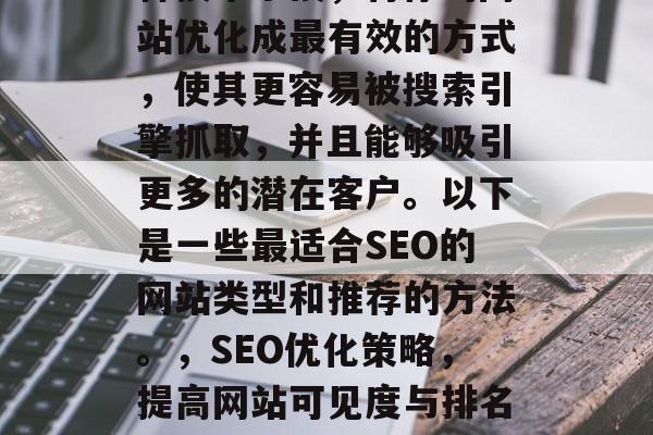 SEO (搜索引擎优化) 是指通过使用各种技术手段,将你的网站优化成最有效的方式,使其更容易被搜索引擎抓取,并且能够吸引更多的潜在客户。以下是一些最适合SEO的网站类型和推荐的方法。,SEO优化策略,提高网站可见度与排名,SEO关键词选择、网页结构优化、社交媒体互动等策略 SEO (搜索引擎优化) 是指通过使用各种技术手段,将你的网站优化成最有效的方式,使其更容易被搜索引擎抓取,并且能够吸引更多的潜在客户。以下是一些最适合SEO的网站类型和推荐的方法。,SEO优化策略,提高网站可见度与排名,SEO关键词选择、网页结构优化、社交媒体互动等策略