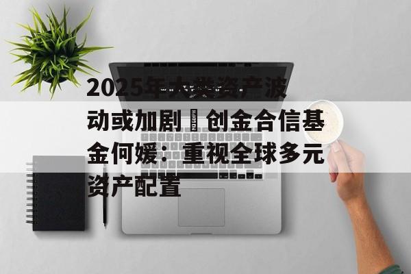 2025年大类资产波动或加剧 创金合信基金何媛:重视全球多元资产配置 2025年大类资产波动或加剧 创金合信基金何媛:重视全球多元资产配置