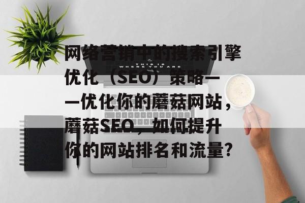 网络营销中的搜索引擎优化(SEO)策略——优化你的蘑菇网站,蘑菇SEO,如何提升你的网站排名和流量? 网络营销中的搜索引擎优化(SEO)策略——优化你的蘑菇网站,蘑菇SEO,如何提升你的网站排名和流量?