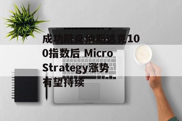 成功跻身纳斯达克100指数后 MicroStrategy涨势有望持续 成功跻身纳斯达克100指数后 MicroStrategy涨势有望持续