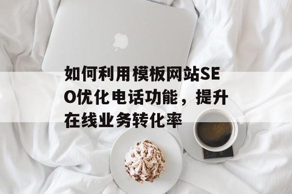 如何利用模板网站SEO优化电话功能,提升在线业务转化率 如何利用模板网站SEO优化电话功能,提升在线业务转化率