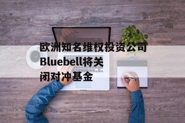 欧洲知名维权投资公司Bluebell将关闭对冲基金 欧洲知名维权投资公司Bluebell将关闭对冲基金