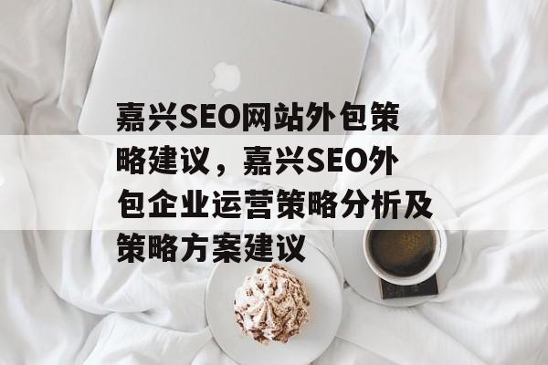 嘉兴SEO网站外包策略建议,嘉兴SEO外包企业运营策略分析及策略方案建议 嘉兴SEO网站外包策略建议,嘉兴SEO外包企业运营策略分析及策略方案建议