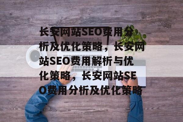 长安网站SEO费用分析及优化策略,长安网站SEO费用解析与优化策略,长安网站SEO费用分析及优化策略 长安网站SEO费用分析及优化策略,长安网站SEO费用解析与优化策略,长安网站SEO费用分析及优化策略