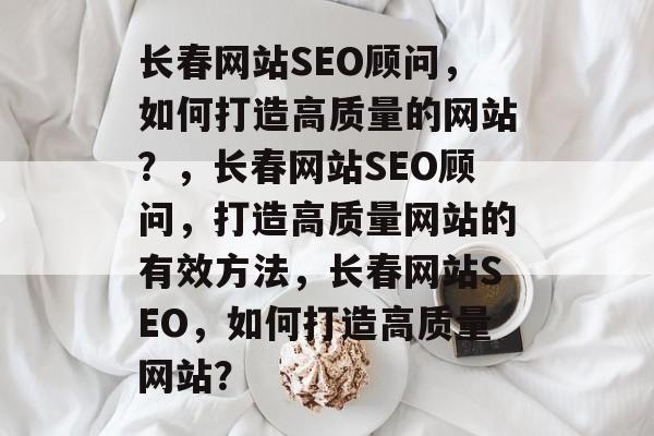 长春网站SEO顾问，如何打造高质量的网站？，长春网站SEO顾问，打造高质量网站的有效方法，长春网站SEO，如何打造高质量网站？