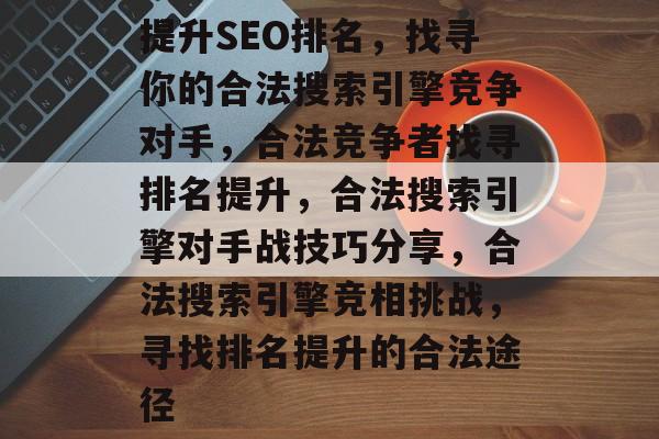 提升SEO排名,找寻你的合法搜索引擎竞争对手,合法竞争者找寻排名提升,合法搜索引擎对手战技巧分享,合法搜索引擎竞相挑战,寻找排名提升的合法途径 提升SEO排名,找寻你的合法搜索引擎竞争对手,合法竞争者找寻排名提升,合法搜索引擎对手战技巧分享,合法搜索引擎竞相挑战,寻找排名提升的合法途径