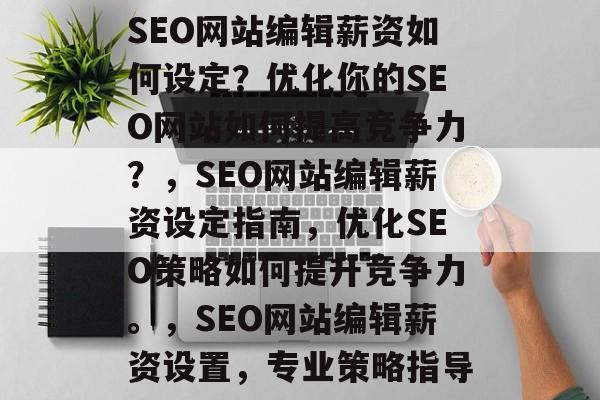 SEO网站编辑薪资如何设定?优化你的SEO网站如何提高竞争力?,SEO网站编辑薪资设定指南,优化SEO策略如何提升竞争力。,SEO网站编辑薪资设置,专业策略指导 SEO网站编辑薪资如何设定?优化你的SEO网站如何提高竞争力?,SEO网站编辑薪资设定指南,优化SEO策略如何提升竞争力。,SEO网站编辑薪资设置,专业策略指导