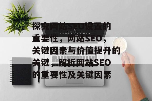 探究网站SEO设置的重要性,网站SEO,关键因素与价值提升的关键,解析网站SEO的重要性及关键因素 探究网站SEO设置的重要性,网站SEO,关键因素与价值提升的关键,解析网站SEO的重要性及关键因素