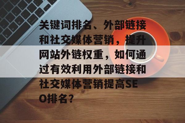 关键词排名、外部链接和社交媒体营销,提升网站外链权重,如何通过有效利用外部链接和社交媒体营销提高SEO排名? 关键词排名、外部链接和社交媒体营销,提升网站外链权重,如何通过有效利用外部链接和社交媒体营销提高SEO排名?