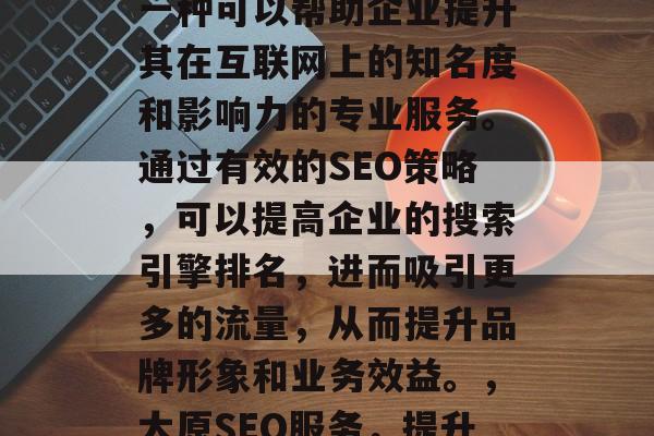太原网站SEO服务是一种可以帮助企业提升其在互联网上的知名度和影响力的专业服务。通过有效的SEO策略,可以提高企业的搜索引擎排名,进而吸引更多的流量,从而提升品牌形象和业务效益。,太原SEO服务,提升品牌知名度与业绩 太原网站SEO服务是一种可以帮助企业提升其在互联网上的知名度和影响力的专业服务。通过有效的SEO策略,可以提高企业的搜索引擎排名,进而吸引更多的流量,从而提升品牌形象和业务效益。,太原SEO服务,提升品牌知名度与业绩