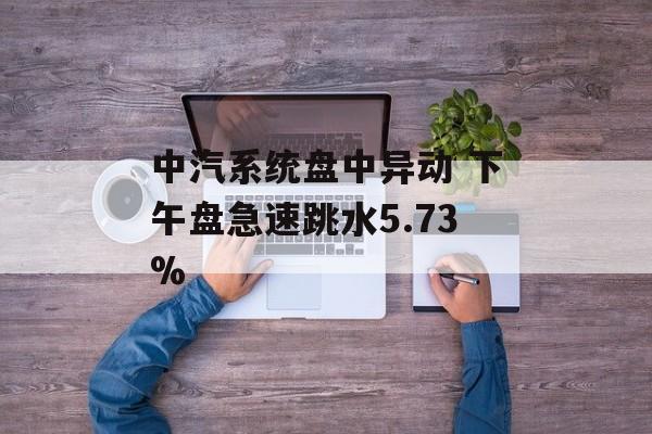 中汽系统盘中异动 下午盘急速跳水5.73% 中汽系统盘中异动 下午盘急速跳水5.73%