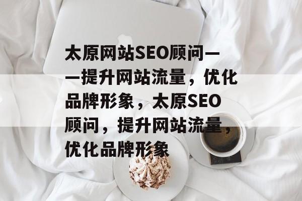 太原网站SEO顾问——提升网站流量,优化品牌形象,太原SEO顾问,提升网站流量,优化品牌形象 太原网站SEO顾问——提升网站流量,优化品牌形象,太原SEO顾问,提升网站流量,优化品牌形象