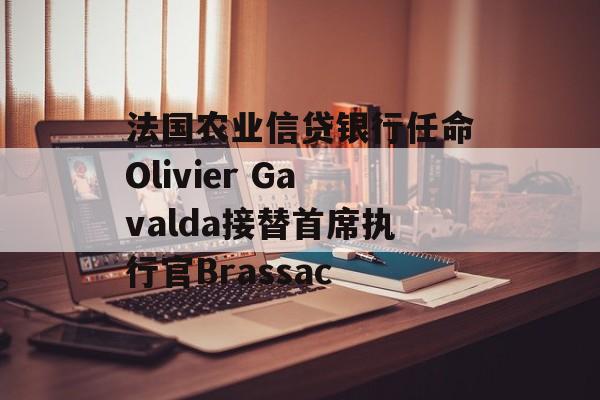 法国农业信贷银行任命Olivier Gavalda接替首席执行官Brassac 法国农业信贷银行任命Olivier Gavalda接替首席执行官Brassac