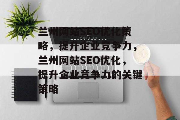 兰州网站SEO优化策略,提升企业竞争力,兰州网站SEO优化,提升企业竞争力的关键策略 兰州网站SEO优化策略,提升企业竞争力,兰州网站SEO优化,提升企业竞争力的关键策略