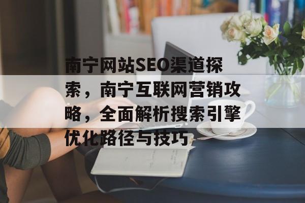 南宁网站SEO渠道探索,南宁互联网营销攻略,全面解析搜索引擎优化路径与技巧 南宁网站SEO渠道探索,南宁互联网营销攻略,全面解析搜索引擎优化路径与技巧