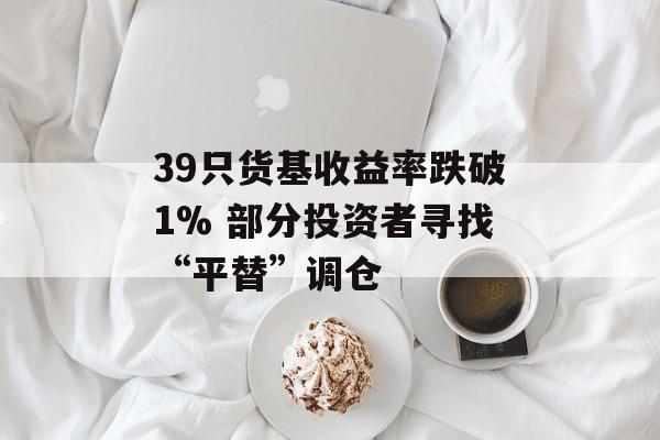 39只货基收益率跌破1% 部分投资者寻找“平替”调仓 39只货基收益率跌破1% 部分投资者寻找“平替”调仓