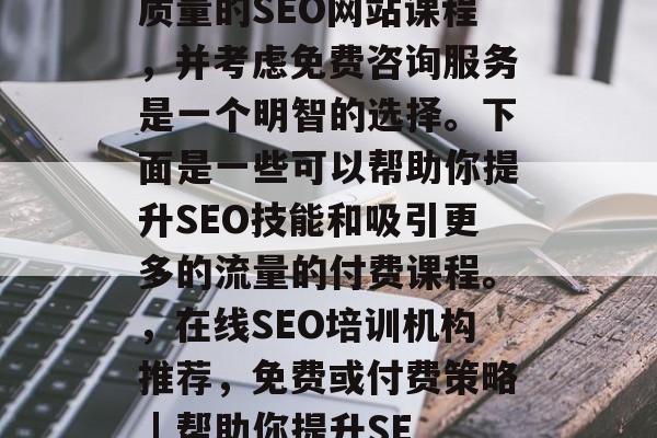 你是否渴望拥有更强大的在线搜索引擎优化能力?那么,选择一个高质量的SEO网站课程,并考虑免费咨询服务是一个明智的选择。下面是一些可以帮助你提升SEO技能和吸引更多的流量的付费课程。,在线SEO培训机构推荐,免费或付费策略 | 帮助你提升SEO实力,如何选择最优质的SEO培训课程,免费或付费策略? 你是否渴望拥有更强大的在线搜索引擎优化能力?那么,选择一个高质量的SEO网站课程,并考虑免费咨询服务是一个明智的选择。下面是一些可以帮助你提升SEO技能和吸引更多的流量的付费课程。,在线SEO培训机构推荐,免费或付费策略 | 帮助你提升SEO实力,如何选择最优质的SEO培训课程,免费或付费策略?